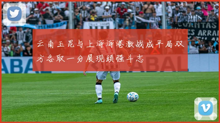 云南玉昆与上海海港激战成平局双方各取一分展现顽强斗志