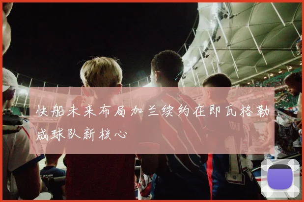 快船未来布局加兰续约在即瓦格勒成球队新核心