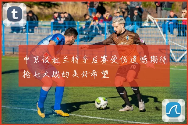 申京谈杜兰特季后赛受伤遗憾期待抢七大战的美好希望