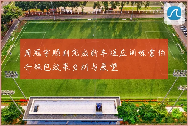 周冠宇顺利完成新车适应训练索伯升级包效果分析与展望