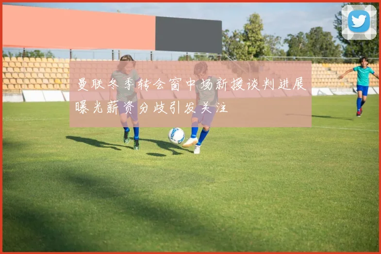 曼联冬季转会窗中场新援谈判进展曝光薪资分歧引发关注